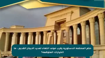 حكم المحكمة الدستورية يقرب موعد انتهاء تمديد الإيجار القديم.. ما الخيارات المتوقعة؟